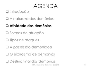 AGENDA
 Introdução
 A natureza dos demônios
 Atividade dos demônios
 Formas de atuação
 Tipos de ataques
 A possessão demoniaca
 O exorcismo de demônios
 Destino final dos demônios
I.E.P. Missionária - Setembro de 2012 15
 