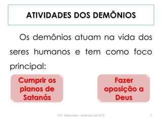 ATIVIDADES DOS DEMÔNIOS
Os demônios atuam na vida dos
seres humanos e tem como foco
principal:
Cumprir os
planos de
Satanás
Fazer
oposição a
Deus
17I.E.P. Missionária - Setembro de 2012
 