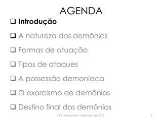 AGENDA
 Introdução
 A natureza dos demônios
 Formas de atuação
 Tipos de ataques
 A possessão demoniaca
 O exorcismo de demônios
 Destino final dos demônios
I.E.P. Missionária - Setembro de 2012 2
 