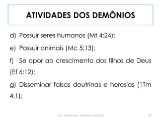 ATIVIDADES DOS DEMÔNIOS
d) Possuir seres humanos (Mt 4:24);
e) Possuir animais (Mc 5:13);
f) Se opor ao crescimento dos filhos de Deus
(Ef 6:12);
g) Disseminar falsas doutrinas e heresias (1Tm
4:1);
20I.E.P. Missionária - Setembro de 2012
 