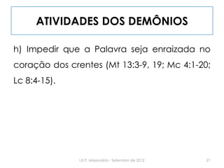 ATIVIDADES DOS DEMÔNIOS
h) Impedir que a Palavra seja enraizada no
coração dos crentes (Mt 13:3-9, 19; Mc 4:1-20;
Lc 8:4-15).
21I.E.P. Missionária - Setembro de 2012
 