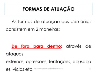 FORMAS DE ATUAÇÃO
As formas de atuação dos demônios
consistem em 2 maneiras:
De fora para dentro: através de
ataques
externos, opressões, tentações, acusaçõ
es, vicios etc. 23I.E.P. Missionária - Setembro de 2012
 