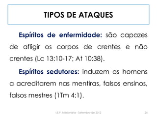 TIPOS DE ATAQUES
Espíritos de enfermidade: são capazes
de afligir os corpos de crentes e não
crentes (Lc 13:10-17; At 10:38).
Espíritos sedutores: induzem os homens
a acreditarem nas mentiras, falsos ensinos,
falsos mestres (1Tm 4:1).
26I.E.P. Missionária - Setembro de 2012
 