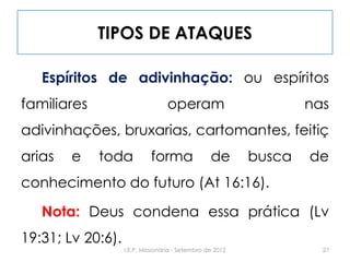 TIPOS DE ATAQUES
Espíritos de adivinhação: ou espíritos
familiares operam nas
adivinhações, bruxarias, cartomantes, feitiç
arias e toda forma de busca de
conhecimento do futuro (At 16:16).
Nota: Deus condena essa prática (Lv
19:31; Lv 20:6).
27I.E.P. Missionária - Setembro de 2012
 