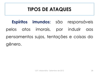 TIPOS DE ATAQUES
Espíritos imundos: são responsáveis
pelos atos imorais, por induzir aos
pensamentos sujos, tentações e coisas do
gênero.
28I.E.P. Missionária - Setembro de 2012
 