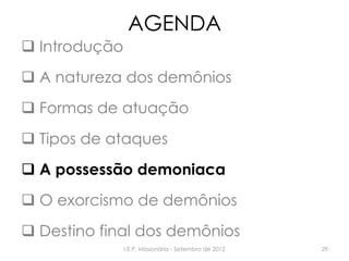 AGENDA
 Introdução
 A natureza dos demônios
 Formas de atuação
 Tipos de ataques
 A possessão demoniaca
 O exorcismo de demônios
 Destino final dos demônios
I.E.P. Missionária - Setembro de 2012 29
 