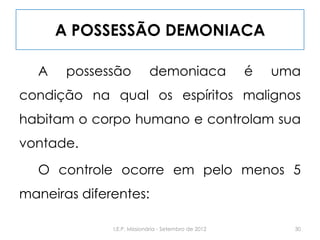 A POSSESSÃO DEMONIACA
A possessão demoniaca é uma
condição na qual os espíritos malignos
habitam o corpo humano e controlam sua
vontade.
O controle ocorre em pelo menos 5
maneiras diferentes:
30I.E.P. Missionária - Setembro de 2012
 