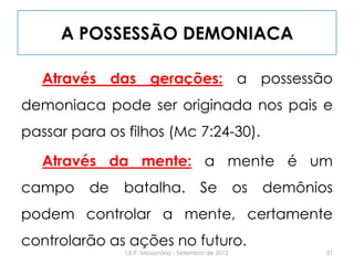 A POSSESSÃO DEMONIACA
Através das gerações: a possessão
demoniaca pode ser originada nos pais e
passar para os filhos (Mc 7:24-30).
Através da mente: a mente é um
campo de batalha. Se os demônios
podem controlar a mente, certamente
controlarão as ações no futuro.
31I.E.P. Missionária - Setembro de 2012
 