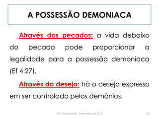 A POSSESSÃO DEMONIACA
Através dos pecados: a vida debaixo
do pecado pode proporcionar a
legalidade para a possessão demoniaca
(Ef 4:27).
Através do desejo: há o desejo expresso
em ser controlado pelos demônios.
32I.E.P. Missionária - Setembro de 2012
 