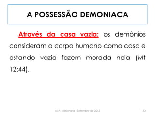 A POSSESSÃO DEMONIACA
Através da casa vazia: os demônios
consideram o corpo humano como casa e
estando vazia fazem morada nela (Mt
12:44).
33I.E.P. Missionária - Setembro de 2012
 