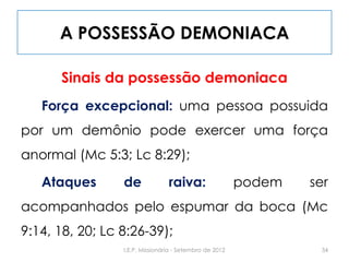 A POSSESSÃO DEMONIACA
Sinais da possessão demoniaca
Força excepcional: uma pessoa possuida
por um demônio pode exercer uma força
anormal (Mc 5:3; Lc 8:29);
Ataques de raiva: podem ser
acompanhados pelo espumar da boca (Mc
9:14, 18, 20; Lc 8:26-39);
34I.E.P. Missionária - Setembro de 2012
 