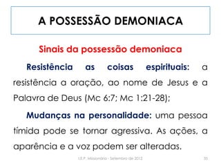A POSSESSÃO DEMONIACA
Sinais da possessão demoniaca
Resistência as coisas espirituais: a
resistência a oração, ao nome de Jesus e a
Palavra de Deus (Mc 6:7; Mc 1:21-28);
Mudanças na personalidade: uma pessoa
tímida pode se tornar agressiva. As ações, a
aparência e a voz podem ser alteradas.
35I.E.P. Missionária - Setembro de 2012
 