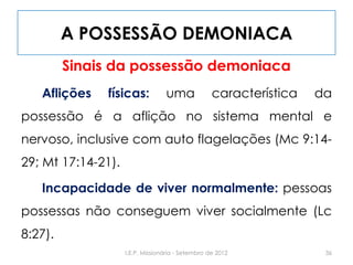 A POSSESSÃO DEMONIACA
Sinais da possessão demoniaca
Aflições físicas: uma característica da
possessão é a aflição no sistema mental e
nervoso, inclusive com auto flagelações (Mc 9:14-
29; Mt 17:14-21).
Incapacidade de viver normalmente: pessoas
possessas não conseguem viver socialmente (Lc
8:27).
36I.E.P. Missionária - Setembro de 2012
 