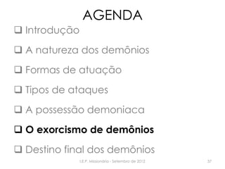 AGENDA
 Introdução
 A natureza dos demônios
 Formas de atuação
 Tipos de ataques
 A possessão demoniaca
 O exorcismo de demônios
 Destino final dos demônios
I.E.P. Missionária - Setembro de 2012 37
 
