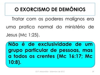 O EXORCISMO DE DEMÔNIOS
Tratar com os poderes malígnos era
uma pratica normal do ministério de
Jesus (Mc 1:25).
Não é de exclusividade de um grupo
particular de pessoas, mas a todos os
crentes (Mc 16:17; Mc 10:8).
39I.E.P. Missionária - Setembro de 2012
Não é de exclusividade de um
grupo particular de pessoas, mas
a todos os crentes (Mc 16:17; Mc
10:8).
 
