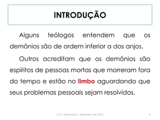 INTRODUÇÃO
Alguns teólogos entendem que os
demônios são de ordem inferior a dos anjos.
Outros acreditam que os demônios são
espíritos de pessoas mortas que morreram fora
do tempo e estão no limbo aguardando que
seus problemas pessoais sejam resolvidos.
4I.E.P. Missionária - Setembro de 2012
 