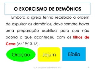O EXORCISMO DE DEMÔNIOS
Embora a igreja tenha recebido a ordem
de expulsar os demônios, deve sempre haver
uma preparação espiritual para que não
ocorra o que aconteceu com os filhos de
Ceva (At 19:13-16).
40I.E.P. Missionária - Setembro de 2012
Oração Jejum Bíblia
 