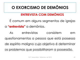 O EXORCISMO DE DEMÔNIOS
ENTREVISTA COM DEMÔNIOS
É comum em alguns segmentos de igrejas
a “entrevista” a demônios.
As entrevistas consistem em
questionamentos a pessoa que está possessa
de espírito maligno cujo objetivo é determinar
os problemas que possibilitaram a possessão.
42I.E.P. Missionária - Setembro de 2012
 