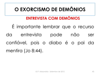 O EXORCISMO DE DEMÔNIOS
ENTREVISTA COM DEMÔNIOS
É importante lembrar que o recurso
da entrevista pode não ser
confiável, pois o diabo é o pai da
mentira (Jo 8:44).
43I.E.P. Missionária - Setembro de 2012
 