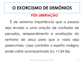 O EXORCISMO DE DEMÔNIOS
PÓS-LIBERTAÇÃO
É de extrema importância que a pessoa
seja levada a uma oração de confissão de
pecados, arrependimento e aceitação do
senhorio de Jesus para que o vazio seja
preenchido, caso contrário o espírito maligno
pode voltar acompanhado (Lc 11:24-26).
44I.E.P. Missionária - Setembro de 2012
 
