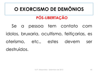 O EXORCISMO DE DEMÔNIOS
PÓS-LIBERTAÇÃO
Se a pessoa tem contato com
idolos, bruxaria, ocultismo, feitiçarias, es
oterismo, etc., estes devem ser
destruídos.
45I.E.P. Missionária - Setembro de 2012
 