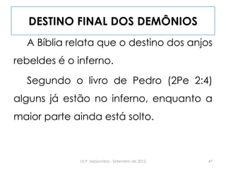 DESTINO FINAL DOS DEMÔNIOS
A Bíblia relata que o destino dos anjos
rebeldes é o inferno.
Segundo o livro de Pedro (2Pe 2:4)
alguns já estão no inferno, enquanto a
maior parte ainda está solto.
47I.E.P. Missionária - Setembro de 2012
 
