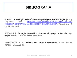 BIBLIOGRAFIA
Apostila de Teologia Sistemática – Angelologia e Demonologia. [2012].
Disponível em: http://pt.scribd.com/doc/5052892/APOSTILA-DE-
TEOLOGIA-SISTEMATICA-ANGELOLOGIA-DEMONOLOGIA. Acesso em 19
de set. de 2012.
BERGSTÉN, E. Teologia sistemática: Doutrina da Igreja e Doutrina dos
Anjos. 1º ed. Rio de Janeiro: CPAD. 1981.
FRANSCISCO, W. A Doutrina dos Anjos e Demônios. 1º ed. Rio de
Janeiro: CPAD. 2012.
48I.E.P. Missionária - Setembro de 2012
 