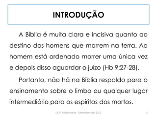 INTRODUÇÃO
A Bíblia é muita clara e incisiva quanto ao
destino dos homens que morrem na terra. Ao
homem está ordenado morrer uma única vez
e depois disso aguardar o juízo (Hb 9:27-28).
Portanto, não há na Bíblia respaldo para o
ensinamento sobre o limbo ou qualquer lugar
intermediário para os espíritos dos mortos.
5I.E.P. Missionária - Setembro de 2012
 