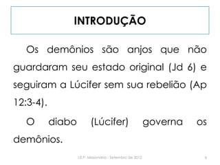 INTRODUÇÃO
Os demônios são anjos que não
guardaram seu estado original (Jd 6) e
seguiram a Lúcifer sem sua rebelião (Ap
12:3-4).
O diabo (Lúcifer) governa os
demônios.
6I.E.P. Missionária - Setembro de 2012
 