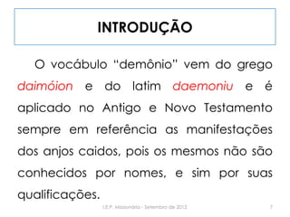 INTRODUÇÃO
O vocábulo “demônio” vem do grego
daimóion e do latim daemoniu e é
aplicado no Antigo e Novo Testamento
sempre em referência as manifestações
dos anjos caidos, pois os mesmos não são
conhecidos por nomes, e sim por suas
qualificações.
7I.E.P. Missionária - Setembro de 2012
 