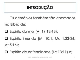 INTRODUÇÃO
Os demônios também são chamados
na Bíblia de:
 Espírito do mal (At 19:12-13);
 Espírito imundo (Mt 10:1; Mc 1:23-26;
At 5:16);
 Espírito de enfermidade (Lc 13:11) e;
9I.E.P. Missionária - Setembro de 2012
 