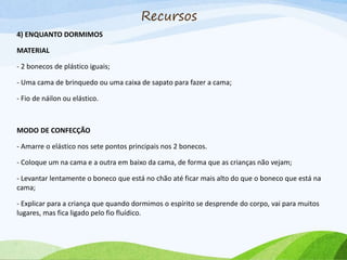 4) ENQUANTO DORMIMOS
MATERIAL
- 2 bonecos de plástico iguais;
- Uma cama de brinquedo ou uma caixa de sapato para fazer a cama;
- Fio de náilon ou elástico.
MODO DE CONFECÇÃO
- Amarre o elástico nos sete pontos principais nos 2 bonecos.
- Coloque um na cama e a outra em baixo da cama, de forma que as crianças não vejam;
- Levantar lentamente o boneco que está no chão até ficar mais alto do que o boneco que está na
cama;
- Explicar para a criança que quando dormimos o espírito se desprende do corpo, vai para muitos
lugares, mas fica ligado pelo fio fluídico.
Recursos
 