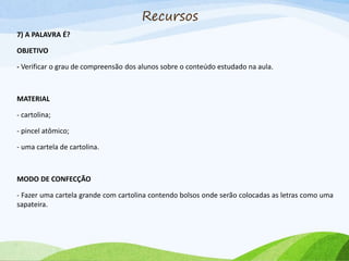7) A PALAVRA É?
OBJETIVO
- Verificar o grau de compreensão dos alunos sobre o conteúdo estudado na aula.
MATERIAL
- cartolina;
- pincel atômico;
- uma cartela de cartolina.
MODO DE CONFECÇÃO
- Fazer uma cartela grande com cartolina contendo bolsos onde serão colocadas as letras como uma
sapateira.
Recursos
 