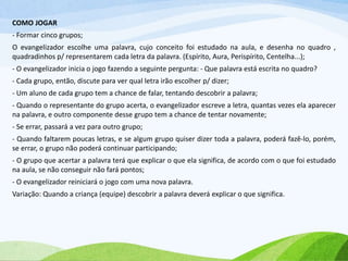 COMO JOGAR
- Formar cinco grupos;
O evangelizador escolhe uma palavra, cujo conceito foi estudado na aula, e desenha no quadro ,
quadradinhos p/ representarem cada letra da palavra. (Espírito, Aura, Perispírito, Centelha...);
- O evangelizador inicia o jogo fazendo a seguinte pergunta: - Que palavra está escrita no quadro?
- Cada grupo, então, discute para ver qual letra irão escolher p/ dizer;
- Um aluno de cada grupo tem a chance de falar, tentando descobrir a palavra;
- Quando o representante do grupo acerta, o evangelizador escreve a letra, quantas vezes ela aparecer
na palavra, e outro componente desse grupo tem a chance de tentar novamente;
- Se errar, passará a vez para outro grupo;
- Quando faltarem poucas letras, e se algum grupo quiser dizer toda a palavra, poderá fazê-lo, porém,
se errar, o grupo não poderá continuar participando;
- O grupo que acertar a palavra terá que explicar o que ela significa, de acordo com o que foi estudado
na aula, se não conseguir não fará pontos;
- O evangelizador reiniciará o jogo com uma nova palavra.
Variação: Quando a criança (equipe) descobrir a palavra deverá explicar o que significa.
 