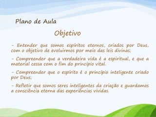 Plano de Aula
Objetivo
- Entender que somos espíritos eternos, criados por Deus,
com o objetivo de evoluirmos por meio das leis divinas;
- Compreender que a verdadeira vida é a espiritual, e que a
material cessa com o fim do princípio vital.
- Compreender que o espírito é o princípio inteligente criado
por Deus;
- Refletir que somos seres inteligentes da criação e guardamos
a consciência eterna das experiências vividas.
 