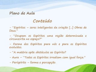 Plano de Aula
Conteúdo
- “Espíritos – seres inteligentes da criação [...] Obras de
Deus.”
- “Ocupam os Espíritos uma região determinada e
circunscrita no espaço?”
- Forma dos Espíritos para nós e para os Espíritos
evoluídos.
- “A matéria opõe obstáculos ao Espírito?
- Aura – “Todos os Espíritos irradiam com igual força.”
- Perispírito – forma e percepção.
 