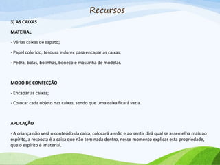 3) AS CAIXAS
MATERIAL
- Várias caixas de sapato;
- Papel colorido, tesoura e durex para encapar as caixas;
- Pedra, balas, bolinhas, boneco e massinha de modelar.
MODO DE CONFECÇÃO
- Encapar as caixas;
- Colocar cada objeto nas caixas, sendo que uma caixa ficará vazia.
APLICAÇÃO
- A criança não verá o conteúdo da caixa, colocará a mão e ao sentir dirá qual se assemelha mais ao
espírito, a resposta é a caixa que não tem nada dentro, nesse momento explicar esta propriedade,
que o espírito é imaterial.
Recursos
 