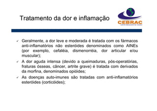 Geralmente, a dor leve e moderada é tratada com os fármacos
anti-inflamatórios não esteróides denominados como AINEs
(por exemplo, cefaléia, dismenorréia, dor articular e/ou
muscular);
A dor aguda intensa (devido a queimaduras, pós-operatórias,
fraturas ósseas, câncer, artrite grave) é tratada com derivados
da morfina, denominados opióides;
As doenças auto-imunes são tratadas com anti-inflamatórios
esteróides (corticóides);
Tratamento da dor e inflamação
 