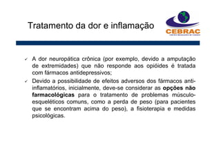 A dor neuropática crônica (por exemplo, devido a amputação
de extremidades) que não responde aos opióides é tratada
com fármacos antidepressivos;
Devido a possibilidade de efeitos adversos dos fármacos anti-
inflamatórios, inicialmente, deve-se considerar as opções não
farmacológicas para o tratamento de problemas músculo-
esqueléticos comuns, como a perda de peso (para pacientes
que se encontram acima do peso), a fisioterapia e medidas
psicológicas.
Tratamento da dor e inflamação
 
