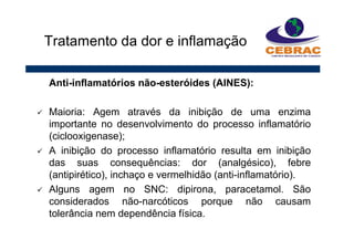 Anti-inflamatórios não-esteróides (AINES):
Maioria: Agem através da inibição de uma enzima
importante no desenvolvimento do processo inflamatório
(ciclooxigenase);
A inibição do processo inflamatório resulta em inibição
das suas consequências: dor (analgésico), febre
(antipirético), inchaço e vermelhidão (anti-inflamatório).
Alguns agem no SNC: dipirona, paracetamol. São
considerados não-narcóticos porque não causam
tolerância nem dependência física.
Tratamento da dor e inflamação
 