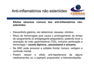 Efeitos adversos comuns dos anti-inflamatórios não-
esteróides:
Desconforto gástrico, dor abdominal, náuseas, vômitos;
Risco de hemorragias pois causa o prolongamento do tempo
de sangramento (é antiagregante plaquetário), podendo levar a
ulceração do trato gastrintestinal (TGI), inclusive perfuração e
hemorragia = exceto dipirona , paracetamol e oxicams.
No SNC pode provocar a cefaléia frontal, tontura, vertigem e
confusão mental.
Podem reduzir o efeito anti-hipertensivo de alguns
medicamentos, ex. o captopril, propranolol, e hidroclorotiazida.
Anti-inflamatórios não esteróides
 