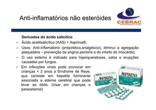 Derivados do ácido salicílico
Ácido acetilsalicílico (AAS) = Aspirina®;
Usos: Anti-inflamatório (antipirético,analgésico), diminui a agregação
plaquetária – prevenção da angina pectoris e do infarto do miocárdio;
O uso externo é indicado para hiperqueratoses, calos e erupções
causadas por fungos.
Anti-inflamatórios não esteróides
Em infecções virais pode provocar em
crianças < 2 anos a Síndrome de Reye,
que consiste em hepatite fulminante
associada a edema cerebral que pode
levar ao óbito. (Usar em crianças o
paracetamol)
 