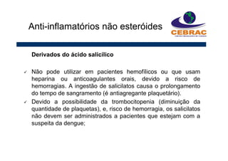 Derivados do ácido salicílico
Não pode utilizar em pacientes hemofílicos ou que usam
heparina ou anticoagulantes orais, devido a risco de
hemorragias. A ingestão de salicilatos causa o prolongamento
do tempo de sangramento (é antiagregante plaquetário).
Devido a possibilidade da trombocitopenia (diminuição da
quantidade de plaquetas), e, risco de hemorragia, os salicilatos
não devem ser administrados a pacientes que estejam com a
suspeita da dengue;
Anti-inflamatórios não esteróides
 