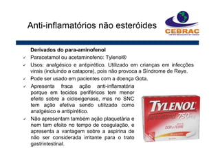 Derivados do para-aminofenol
Paracetamol ou acetaminofeno: Tylenol®
Usos: analgésico e antipirético. Utilizado em crianças em infecções
virais (incluindo a catapora), pois não provoca a Síndrome de Reye.
Pode ser usado em pacientes com a doença Gota.
Anti-inflamatórios não esteróides
Apresenta fraca ação anti-inflamatória
porque em tecidos periféricos tem menor
efeito sobre a cicloxigenase, mas no SNC
tem ação efetiva sendo utilizado como
analgésico e antipirético.
Não apresentam também ação plaquetária e
nem tem efeito no tempo de coagulação, e
apresenta a vantagem sobre a aspirina de
não ser considerada irritante para o trato
gastrintestinal.
 