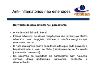 Derivados do para-aminofenol: parecetamol
A via de administração é oral.
Efeitos adversos: em doses terapêuticas são mínimos os efeitos
adversos, como erupções cutâneas e reações alérgicas que
raramente ocorrem.
O risco mais grave ocorre com doses altas que pode provocar a
hepatoxicidade e levar ao óbito (principalmente se for usado
juntamente com álcool)
Os sintomas da toxicidade do paracetamol são: náuseas,
vômitos, dores abdominais, sonolência, excitação, e
desorientação.
Anti-inflamatórios não esteróides
 