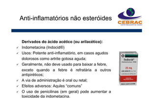 Derivados do ácido acético (ou arilacético):
Indometacina (Indocid®)
Usos: Potente anti-inflamatório, em casos agudos
dolorosos como artrite gotosa aguda;
Geralmente, não deve usado para baixar a febre,
exceto quando a febre é refratária a outros
antipiréticos;
A via de administração é oral ou retal;
Efeitos adversos: Aqules “comuns”
O uso de penicilinas (em geral) pode aumentar a
toxicidade da indometacina.
Anti-inflamatórios não esteróides
 