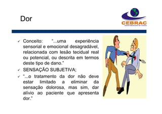 Conceito: “...uma experiência
sensorial e emocional desagradável,
relacionada com lesão tecidual real
ou potencial, ou descrita em termos
deste tipo de dano.”
SENSAÇÃO SUBJETIVA;
“...o tratamento da dor não deve
estar limitado a eliminar da
sensação dolorosa, mas sim, dar
alívio ao paciente que apresenta
dor.”
Dor
 