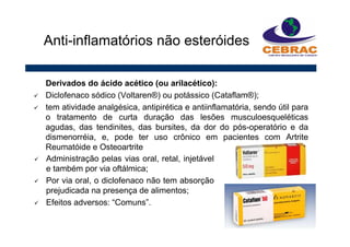 Derivados do ácido acético (ou arilacético):
Diclofenaco sódico (Voltaren®) ou potássico (Cataflam®);
tem atividade analgésica, antipirética e antiinflamatória, sendo útil para
o tratamento de curta duração das lesões musculoesqueléticas
agudas, das tendinites, das bursites, da dor do pós-operatório e da
dismenorréia, e, pode ter uso crônico em pacientes com Artrite
Reumatóide e Osteoartrite
Anti-inflamatórios não esteróides
Administração pelas vias oral, retal, injetável
e também por via oftálmica;
Por via oral, o diclofenaco não tem absorção
prejudicada na presença de alimentos;
Efeitos adversos: “Comuns”.
 