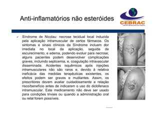 Síndrome de Nicolau: necrose tecidual local induzida
pela aplicação intramuscular de certos fármacos. Os
sintomas e sinais clínicos da Síndrome incluem dor
imediata no local da aplicação, seguida de
escurecimento, e edema, podendo evoluir para necrose;
alguns pacientes podem desenvolver complicações
graves, incluindo septicemia, e, coagulação intravascular
disseminada. Acidentes isquêmicos após injeções
intramusculares não são raros e, devido à relativa
ineficácia das medidas terapêuticas existentes, os
efeitos podem ser graves e mutilantes. Assim, os
prescritores devem avaliar cuidadosamente a relação
risco/benefício antes de indicarem o uso do diclofenaco
intramuscular. Este medicamento não deve ser usado
para condições triviais ou quando a administração oral
ou retal forem possíveis.
Anti-inflamatórios não esteróides
 