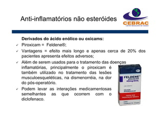 Derivados do ácido enólico ou oxicams:
Piroxicam = Feldene®;
Vantagens = efeito mais longo e apenas cerca de 20% dos
pacientes apresenta efeitos adversos;
Além de serem usados para o tratamento das doenças
Anti-inflamatórios não esteróides
inflamatórias, principalmente o piroxicam é
também utilizado no tratamento das lesões
musculoesqueléticas, na dismenorréia, na dor
do pós-operatório.
Podem levar as interações medicamentosas
semelhantes as que ocorrem com o
diclofenaco.
 